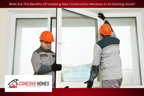 What Are The Benefits Of Installing New Construction Windows In An Existing Home